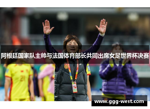 阿根廷国家队主帅与法国体育部长共同出席女足世界杯决赛